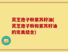 灵芝孢子粉紫苏籽油(灵芝孢子粉和紫苏籽油的完美结合)