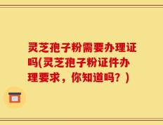 灵芝孢子粉需要办理证吗(灵芝孢子粉证件办理要求，你知道吗？)