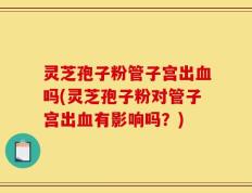 灵芝孢子粉管子宫出血吗(灵芝孢子粉对管子宫出血有影响吗？)