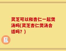 灵芝可以和杏仁一起煲汤吗(灵芝杏仁煲汤合适吗？)