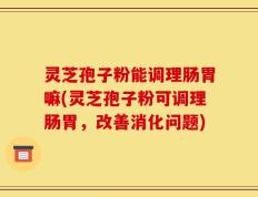 灵芝孢子粉能调理肠胃嘛(灵芝孢子粉可调理肠胃，改善消化问题)