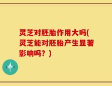 灵芝对胚胎作用大吗(灵芝能对胚胎产生显著影响吗？)