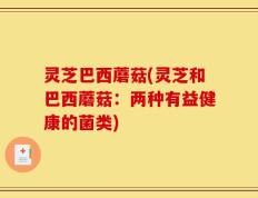 灵芝巴西蘑菇(灵芝和巴西蘑菇：两种有益健康的菌类)