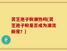 灵芝孢子粉潮热吗(灵芝孢子粉是否成为潮流新宠？)