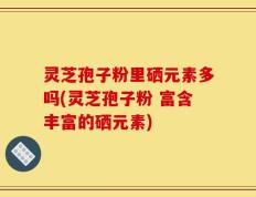 灵芝孢子粉里硒元素多吗(灵芝孢子粉 富含丰富的硒元素)