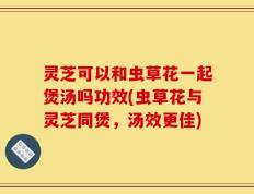 灵芝可以和虫草花一起煲汤吗功效(虫草花与灵芝同煲，汤效更佳)
