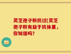 灵芝孢子粉抗过(灵芝孢子粉有益于抗体重，你知道吗？