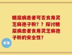 糖尿病患者可否食用灵芝麻孢子粉？？探讨糖尿病患者食用灵芝麻孢子粉的安全性？