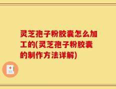 灵芝孢子粉胶囊怎么加工的(灵芝孢子粉胶囊的制作方法详解)