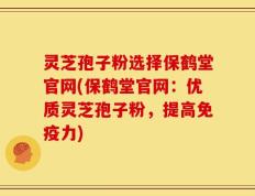 灵芝孢子粉选择保鹤堂官网(保鹤堂官网：优质灵芝孢子粉，提高免疫力)