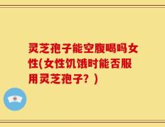 灵芝孢子能空腹喝吗女性(女性饥饿时能否服用灵芝孢子？)