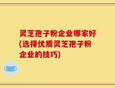 灵芝孢子粉企业哪家好(选择优质灵芝孢子粉企业的技巧)