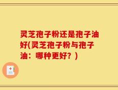 灵芝孢子粉还是孢子油好(灵芝孢子粉与孢子油：哪种更好？)