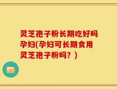 灵芝孢子粉长期吃好吗孕妇(孕妇可长期食用灵芝孢子粉吗？)