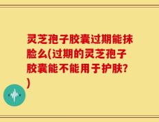 灵芝孢子胶囊过期能抹脸么(过期的灵芝孢子胶囊能不能用于护肤？)