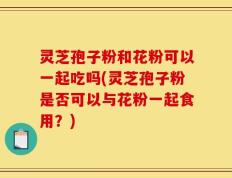 灵芝孢子粉和花粉可以一起吃吗(灵芝孢子粉是否可以与花粉一起食用？)