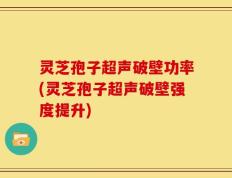 灵芝孢子超声破壁功率(灵芝孢子超声破壁强度提升)