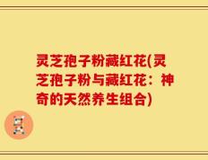 灵芝孢子粉藏红花(灵芝孢子粉与藏红花：神奇的天然养生组合)