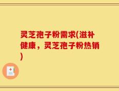 灵芝孢子粉需求(滋补健康，灵芝孢子粉热销)