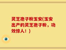灵芝孢子粉玉安(玉安出产的灵芝孢子粉，功效惊人！)