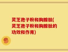 灵芝孢子粉和胸腺肽(灵芝孢子粉和胸腺肽的功效和作用)