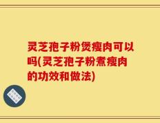 灵芝孢子粉煲瘦肉可以吗(灵芝孢子粉煮瘦肉的功效和做法)