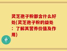灵芝孢子粉都含什么好处(灵芝孢子粉的益处：了解其营养价值及作用)