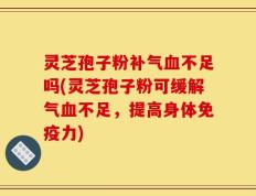 灵芝孢子粉补气血不足吗(灵芝孢子粉可缓解气血不足，提高身体免疫力)