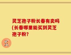 灵芝孢子粉长春有卖吗(长春哪里能买到灵芝孢子粉？