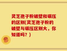 灵芝孢子粉破壁和碾压的区别(灵芝孢子粉的破壁与碾压区别大，你知道吗？)