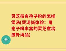 灵芝带有孢子粉的怎样煲汤(煲汤新体验：用孢子粉丰富的灵芝煮出滋补汤品)
