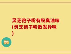 灵芝孢子粉有股臭油味(灵芝孢子粉散发异味)
