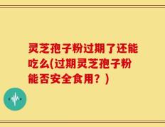 灵芝孢子粉过期了还能吃么(过期灵芝孢子粉能否安全食用？)