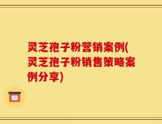 灵芝孢子粉营销案例(灵芝孢子粉销售策略案例分享)
