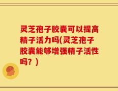 灵芝孢子胶囊可以提高精子活力吗(灵芝孢子胶囊能够增强精子活性吗？)
