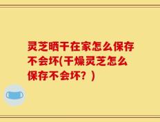 灵芝晒干在家怎么保存不会坏(干燥灵芝怎么保存不会坏？)