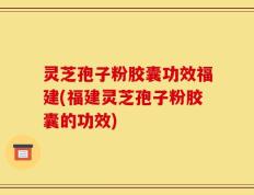 灵芝孢子粉胶囊功效福建(福建灵芝孢子粉胶囊的功效)