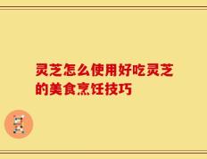 灵芝怎么使用好吃灵芝的美食烹饪技巧