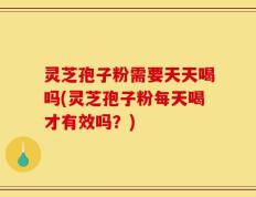 灵芝孢子粉需要天天喝吗(灵芝孢子粉每天喝才有效吗？)