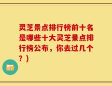 灵芝景点排行榜前十名是哪些十大灵芝景点排行榜公布，你去过几个？)