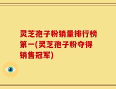 灵芝孢子粉销量排行榜第一(灵芝孢子粉夺得销售冠军)