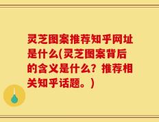 灵芝图案推荐知乎网址是什么(灵芝图案背后的含义是什么？推荐相关知乎话题。)