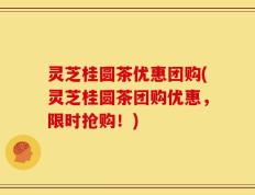 灵芝桂圆茶优惠团购(灵芝桂圆茶团购优惠，限时抢购！)