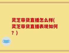 灵芝带货直播怎么样(灵芝带货直播表现如何？)