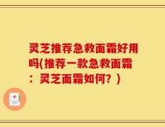 灵芝推荐急救面霜好用吗(推荐一款急救面霜：灵芝面霜如何？)