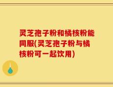 灵芝孢子粉和橘核粉能同服(灵芝孢子粉与橘核粉可一起饮用)