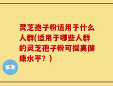 灵芝孢子粉适用于什么人群(适用于哪些人群的灵芝孢子粉可提高健康水平？)