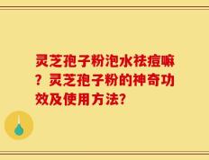 灵芝孢子粉泡水祛痘嘛？灵芝孢子粉的神奇功效及使用方法？