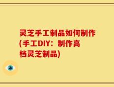 灵芝手工制品如何制作(手工DIY：制作高档灵芝制品)