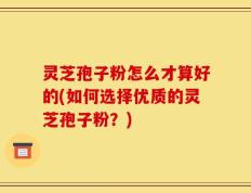 灵芝孢子粉怎么才算好的(如何选择优质的灵芝孢子粉？)